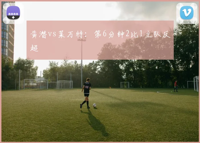 黄潜vs莱万特:第6分钟2比1主队反超