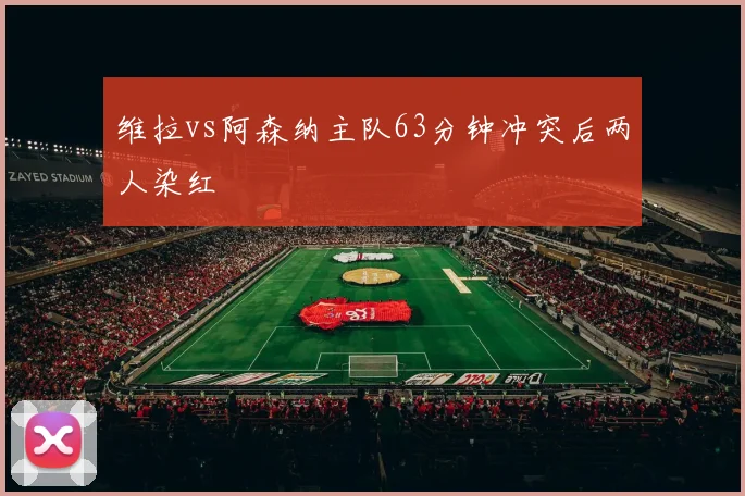 维拉vs阿森纳主队63分钟冲突后两人染红