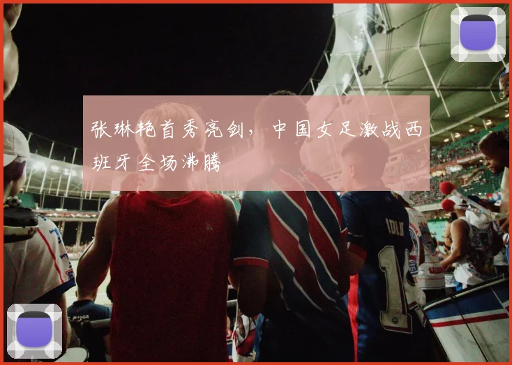 张琳艳首秀亮剑,中国女足激战西班牙全场沸腾