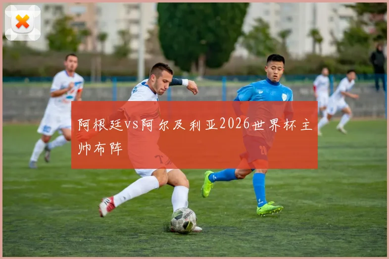 阿根廷vs阿尔及利亚2026世界杯主帅布阵