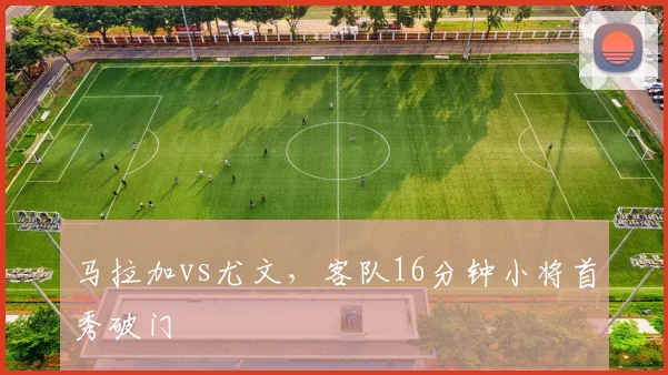 马拉加vs尤文,客队16分钟小将首秀破门