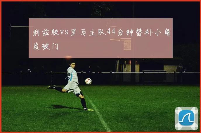 利兹联vs罗马主队44分钟替补小角度破门