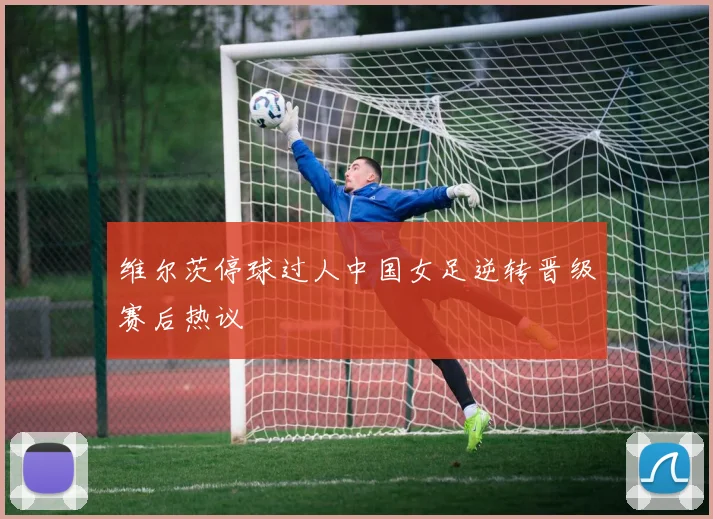 维尔茨停球过人中国女足逆转晋级赛后热议