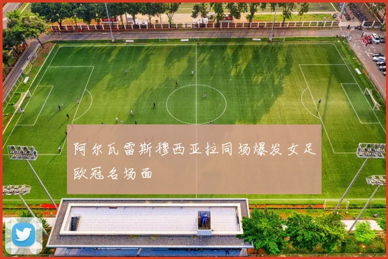 阿尔瓦雷斯穆西亚拉同场爆发女足欧冠名场面