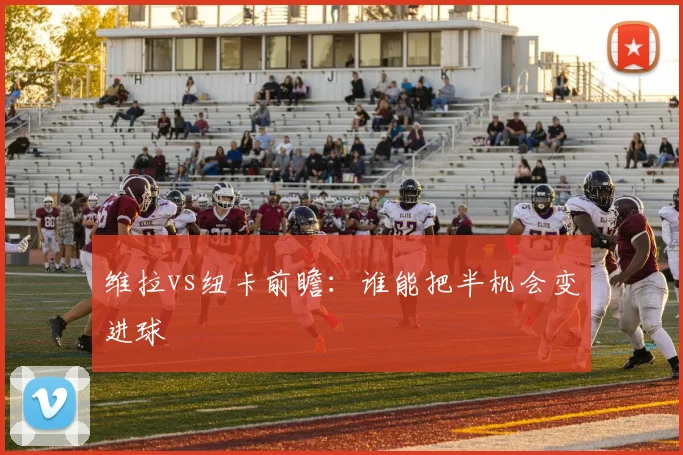 维拉vs纽卡前瞻：谁能把半机会变进球