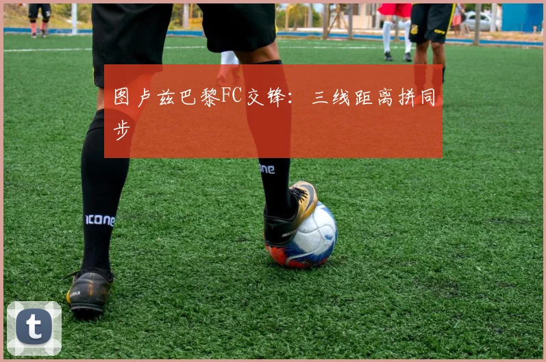 图卢兹巴黎FC交锋：三线距离拼同步